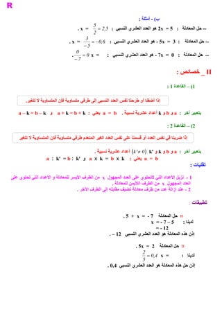 ‫ ( ­ ﺃﻣﺜﻠﺔ :‬
                                                                                  ‫ ﺏ‬
                                               ‫5‬
                                     ‫ =  ‪. x‬‬      ‫ ­­ ﺣﻞ ﺍﻟﻤﻌﺎﺩﻟﺔ  :  5 =  ‪ 2x‬ﻫﻮ ﺍﻟﻌﺪﺩ ﺍﻟﻌﺸﺮﻱ ﺍﻟﻨﺴﺒﻲ  :  5 2 =‬
                                                     ‫ ,‬
                                               ‫ 2‬
                                           ‫3‬
                                ‫ =  ‪. x‬‬        ‫ ­­ ﺣﻞ ﺍﻟﻤﻌﺎﺩﻟﺔ  :  3  =  ‪ ­ 5x‬ﻫﻮ ﺍﻟﻌﺪﺩ ﺍﻟﻌﺸﺮﻱ ﺍﻟﻨﺴﺒﻲ  :  6 0- =‬
                                                   ‫ ,‬
                                          ‫ 5 -‬
                                    ‫0‬
                                 ‫ =  ‪.  = 0  x‬‬        ‫ ­­  ﺣﻞ ﺍﻟﻤﻌﺎﺩﻟﺔ  :  0  =  ‪ ­ 7x‬ﻫﻮ ﺍﻟﻌﺪﺩ ﺍﻟﻌﺸﺮﻱ ﺍﻟﻨﺴﺒﻲ  :‬
                                   ‫ 7 -‬

                                                                                             ‫ ‪ _ II‬ﺧﺼﺎﺋﺺ :‬

                                                                                        ‫ 1( – ﺍﻟﻘﺎﻋﺪﺓ 1 :‬

        ‫ .‬
         ‫ ﺇﺫﺍ ﺃﺿﻔﻨﺎ ﺃﻭ ﻃﺮﺣﻨﺎ ﻧﻔﺲ ﺍﻟﻌﺪﺩ ﺍﻟﻨﺴﺒﻲ ﺇﻟﻰ ﻃﺮﻓﻲ ﻣﺘﺴﺎﻭﻳﺔ ﻓﺈﻥ ﺍﻟﻤﺘﺴﺎﻭﻳﺔ ﻻ ﺗﺘﻐﻴﺮ‬

    ‫ ﺑﺘﻌﺒﻴﺮ ﺁﺧﺮ  :  ‪ a‬ﻭ ‪ b‬ﻭ ‪ k‬ﺃﻋﺪﺍﺩ ﻋﺸﺮﻳﺔ ﻧﺴﺒﻴﺔ .  ‪  a  =  b‬ﻳﻌﻨﻲ  :  ‪  a + k = b + k‬ﻭ  ‪a – k = b – k‬‬

                                                                                        ‫ ﺪﺓ 2 :‬
                                                                                              ‫ 2( – ﺍﻟﻘﺎﻋ‬

    ‫ﺇﺫﺍ ﺿﺮﺑﻨﺎ ﻓﻲ ﻧﻔﺲ ﺍﻟﻌﺪﺩ ﺃﻭ ﻗﺴﻤﻨﺎ ﻋﻠﻰ ﻧﻔﺲ ﺍﻟﻌﺪﺩ ﺍﻟﻐﻴﺮ ﺍﻟﻤﻨﻌﺪﻡ ﻃﺮﻓﻲ ﻣﺘﺴﺎﻭﻳﺔ ﻓﺈﻥ ﺍﻟﻤﺘﺴﺎﻭﻳﺔ ﻻ ﺗﺘﻐﻴﺮ‬

                                              ‫ ﺑﺘﻌﺒﻴﺮ ﺁﺧﺮ  :  ‪ a‬ﻭ ‪ b‬ﻭ ‪ k‬ﻭ '‪  (k '¹ 0  k‬ﺃﻋﺪﺍﺩ ﻋﺸﺮﻳﺔ ﻧﺴﺒﻴﺔ .‬
                                                                          ‫ )‬
                   ‫ ‪  a  =  b‬ﻳﻌﻨﻲ  :  ‪  a  x  k  =  b  x  k‬ﻭ  '‪a  :  k'  = b :  k‬‬
                                                                                                     ‫ ﺗﻘﻨﻴﺎﺕ :‬

‫ ﻷﻋﺪﺍﺩ ﺍﻟﺘﻲ ﻻﺗﺤﺘﻮﻱ ﻋﻠﻰ ﺍﻟﻌﺪﺩ ﺍﻟﻤﺠﻬﻮﻝ  ‪  x‬ﻣﻦ ﺍﻟﻄﺮﻑ ﺍﻷﻳﺴﺮ ﻟﻠﻤﻌﺎﺩﻟﺔ ﻭ ﺍﻷﻋﺪﺍﺩ ﺍﻟﺘﻲ ﺗﺤﺘﻮﻱ ﻋﻠﻰ‬ ‫ 1 ­  ﻧﺰﻳﻞ ﺍ‬
                                                       ‫ ﺍﻟﻌﺪﺩ ﺍﻟﻤﺠﻬﻮﻝ  ‪  x‬ﻣﻦ ﺍﻟﻄﺮﻑ ﺍﻟﻸﻳﻤﻦ ﻟﻠﻤﻌﺎﺩﻟﺔ .‬
                                    ‫ 2 ­ ﻋﻨﺪ ﺇﺯﺍﻟﺔ ﻋﺪﺩ ﻣﻦ ﻃﺮﻑ ﻣﻌﺎﺩﻟﺔ ﻧﻀﻴﻒ ﻣﻘﺎﺑﻠﻪ ﺇﻟﻰ ﺍﻟﻄﺮﻑ ﺍﻵﺧﺮ .‬

                                                                                                     ‫ ﺗﻄﺒﻴﻘﺎﺕ :‬

                                                              ‫ ¤  ﺣﻞ ﺍﻟﻤﻌﺎﺩﻟﺔ  7 ­  =  ‪. 5  +  x‬‬
                                                                              ‫ ﻟﺪﻳﻨﺎ :  5 – 7 ­ =  ‪x‬‬
                                                                                 ‫ 21 ­ =‬
                                                       ‫ ﺇﺫﻥ ﻫﺬﻩ ﺍﻟﻤﻌﺎﺩﻟﺔ ﻫﻮ ﺍﻟﻌﺪﺩ ﺍﻟﻌﺸﺮﻱ ﺍﻟﻨﺴﺒﻲ  21 – .‬

                                                                     ‫ ¤  ﺣﻞ ﺍﻟﻤﻌﺎﺩﻟﺔ  2  =  ‪. 5x‬‬
                                                                         ‫2‬
                                                                            ‫ =  ‪= 0 4  x‬‬
                                                                                ‫ ,‬              ‫ ﻟﺪﻳﻨﺎ  :‬
                                                                         ‫ 5‬
                                                      ‫ ﺇﺫﻥ ﺣﻞ ﻫﺬﻩ ﺍﻟﻤﻌﺎﺩﻟﺔ ﻫﻮ ﺍﻟﻌﺪﺩ ﺍﻟﻌﺸﺮﻱ ﺍﻟﻨﺴﺒﻲ  4,0 .‬
 