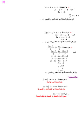 ‫ ¤  ﺣﻞ ﺍﻟﻤﻌﺎﺩﻟﺔ  1  ­  ‪. 3x  +  5  =  x‬‬
                            ‫ ﻟﺪﻳﻨﺎ  5  ­  1­  =  ‪3x  ­  x‬‬
                                  ‫ 6 ­  =  ‪2x‬‬
                                                  ‫6 -‬
                                                      ‫ =  ‪= -3  x‬‬
                                                   ‫ 2‬
       ‫ ﺇﺫﻥ ﺣﻞ ﻫﺬﻩ ﺍﻟﻤﻌﺎﺩﻟﺔ ﻫﻮ ﺍﻟﻌﺪﺩ ﺍﻟﻌﺸﺮﻱ ﺍﻟﻨﺴﺒﻲ 3 -  .‬




            ‫ ¤  ﺣﻞ ﺍﻟﻤﻌﺎﺩﻟﺔ  5  ­  ‪. 2( x  +  1)  =  x‬‬
                             ‫ ﻟﺪﻳﻨﺎ  1  ­  ‪2x  +  2  =  x‬‬
                              ‫ 2 ­  1 ­  =  ‪2x  ­  x‬‬
                                     ‫ 3 ­  =  ‪x‬‬
         ‫ ﺇﺫﻥ ﺣﻞ ﻫﺬﻩ ﺍﻟﻤﻌﺎﺩﻟﺔ ﻫﻮ ﺍﻟﻌﺪﺩ ﺍﻟﻌﺸﺮﻱ ﺍﻟﻨﺴﺒﻲ 3 -  .‬

                  ‫ 2 + ‪2 x‬‬        ‫ 1 - ‪x‬‬
                ‫ .‬         ‫= ‪+ x‬‬          ‫ ¤  ﺣﻞ ﺍﻟﻤﻌﺎﺩﻟﺔ‬
                     ‫ 4‬             ‫ 2‬
                               ‫+‬      ‫=‬
                                           ‫ ) (‬
                       ‫ 1 - ‪2 x + 2  4 x  2  x‬‬
                                                          ‫ﻟﺪﻳﻨﺎ‬
                          ‫ 4‬      ‫ 4‬         ‫ 4‬
                                          ‫ ) (‬
                        ‫ 1 - ‪2 x + 2 + 4 x = 2  x‬‬
                       ‫ 2 - ‪2 x + 2 + 4 x = 2 x‬‬
                     ‫ 2 - 2- = ‪2 x + 4 x - 2 x‬‬
                                 ‫ 4- = ‪4 x‬‬
                                       ‫4-‬
                                  ‫ = ‪x‬‬
                                         ‫ 4‬
                                  ‫1- = ‪x‬‬
           ‫ ﺇﺫﻥ ﺣﻞ ﻫﺬﻩ ﺍﻟﻤﻌﺎﺩﻟﺔ ﻫﻮ ﺍﻟﻌﺪﺩ ﺍﻟﻌﺸﺮﻱ ﺍﻟﻨﺴﺒﻲ 1 -  .‬

                                              ‫ ﺣﺎﻻﺕ ﺧﺎﺻﺔ  :‬
          ‫ )0 ¹ ‪(b‬‬  ‫ ­­ ﺣﻞ ﺍﻟﻤﻌﺎﺩﻟﺔ ‪0x  =  b‬‬
                ‫ ﻫﺬﻩ ﺍﻟﻤﻌﺎﺩﻟﺔ ﻟﻴﺲ ﻟﻬﺎ ﺣﻼ‬

           ‫ )0 ¹ ‪(a‬‬ ‫ ­­ ﺣﻞ ﺍﻟﻤﻌﺎﺩﻟﺔ 0  =  ‪ax‬‬
  ‫ ﺣﻞ ﻫﺬﻩ ﺍﻟﻤﻌﺎﺩﻟﺔ ﻫﻮ ﺍﻟﻌﺪﺩ ﺍﻟﻌﺸﺮﻱ ﺍﻟﻨﺴﺒﻲ 0‬

                           ‫ ­­ ﺣﻞ ﺍﻟﻌﺎﺩﻟﺔ  0  =  ‪0x‬‬
‫ ﺟﻤﻴﻊ ﺍﻷﻋﺪﺍﺩ ﺍﻟﻌﺸﺸﺮﻳﺔ ﺍﻟﻨﺴﺒﻴﺔ ﺣﻞ ﻟﻬﺬﻩ ﺍﻟﻤﻌﺎﺩﻟﺔ‬
 