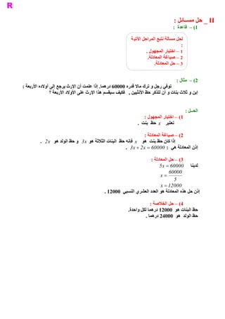 ‫ ‪ _ II‬ﺣﻞ ﻣﺴــﺎﺋﻞ :‬
                                                                                    ‫ 1( –  ﻗﺎﻋﺪﺓ  :‬

                                                           ‫ ﻟﺤﻞ ﻣﺴﺄﻟﺔ ﻧﺘﺒﻊ ﺍﻟﻤﺮﺍﺣﻞ ﺍﻵﺗﻴ ﺔ‬
                                                                                         ‫ :‬
                                                                    ‫ ﺭ ﺍﻟﻤﺠﻬﻮﻝ .‬ ‫ 1 – ﺍﺧﺘﻴﺎ‬
                                                                     ‫ .‬
                                                                      ‫ 2 – ﺻﻴﺎﻏﺔ ﺍﻟﻤﻌﺎﺩﻟﺔ‬
                                                                         ‫ .‬
                                                                          ‫ 3 – ﺣﻞ ﺍﻟﻤﻌﺎﺩﻟﺔ‬
                                                                            ‫ – ﺍﻟﺨﻼﺻﺔ.‬

                                                                                      ‫ 2( –  ﻣﺜﺎﻝ :‬
‫ . ﺇﺫﺍ ﻋﻠﻤﺖ ﺃﻥ ﺍﻹﺭﺙ ﻳﺮﺟﻊ ﺇﻟﻰ ﺃﻭﻻﺩﻩ ﺍﻷﺭﺑﻌﺔ :‬
                                          ‫ ﺗﻮﻓﻲ ﺭﺟﻞ ﻭ ﺗﺮﻙ ﻣﺎﻻ ﻗﺪﺭﻩ 00006 ﺩﺭﻫﻤﺎ‬
               ‫ ﺇﺑﻦ ﻭ ﺛﻼﺙ ﺑﻨﺎﺕ ﻭ ﺃﻥ ﻟﻠﺬﻛﺮ ﺣﻆ ﺍﻷﻧﺜﻴﻴﻦ ,  ﻓﻜﻴﻒ ﺳﻴﻘﺴﻢ ﻫﺬﺍ ﺍﻹﺭﺙ ﻋﻠﻰ ﺍﻷﻭﻻﺩ ﺍﻷﺭﺑﻌﺔ ؟‬


                                                                                              ‫ ﺤــﻞ :‬
                                                                                                    ‫ ﺍﻟ‬
                                                                   ‫ 1( – ﺍﺧﺘﻴﺎﺭ ﺍﻟﻤﺠﻬﻮﻝ :‬
                                                               ‫ ﻧﻌﺘﺒﺮ  ‪  x‬ﺣﻆ  ﺑﻨﺖ  .‬

                                                                    ‫ 2( – ﺻﻴﺎﻏﺔ ﺍﻟﻤﻌﺎﺩﻟﺔ :‬
         ‫ ﻮﻟﺪ ﻫﻮ  ‪.  2 x‬‬
                       ‫ ﺇﺫﺍ ﻛﺎﻥ ﺣﻆ ﺑﻨﺖ  ﻫﻮ  ‪  x‬ﻓﺈﻧﻪ ﺣﻆ  ﺍﻟﺒﻨﺎﺕ ﺍﻟﺜﻼﺛﺔ ﻫﻮ  3  ﻭ ﺣﻆ ﺍﻟ‬
                                 ‫ ‪x‬‬
                                                        ‫ ﺇﺫﻥ ﺍﻟﻤﻌﺎﺩﻟﺔ ﻫﻲ  :  00006 =  ‪.  3 x + 2 x‬‬

                                                                   ‫ 3( – ﺣﻞ ﺍﻟﻤﻌﺎﺩﻟﺔ :‬
                                                                         ‫ ﻟﺪﻳﻨﺎ  00006 = ‪5 x‬‬
                                                                              ‫00006‬
                                                                         ‫ = ‪x‬‬
                                                                                 ‫ 5‬
                                                                         ‫00021 = ‪x‬‬
                                            ‫ ﺪﺩ ﺍﻟﻌﺸﺮﻱ ﺍﻟﻨﺴﺒﻲ  00021 .‬
                                                                     ‫ ﺇﺫﻥ ﺣﻞ ﻫﺬﻩ ﺍﻟﻤﻌﺎﺩﻟﺔ ﻫﻮ ﺍﻟﻌ‬

                                                                       ‫ 4( – ﺣﻞ ﺍﻟﺨﻼﺻﺔ :‬
                                                          ‫ .‬
                                                           ‫ ﺣﻆ ﺍﻟﺒﻨﺎﺕ ﻫﻮ  00021 ﺩﺭﻫﻤﺎ ﻟﻜﻞ ﻭﺍﺣﺪﺓ‬
                                                                    ‫ ﺣﻆ ﺍﻟﻮﻟﺪ  ﻫﻮ  00042 ﺩﺭﻫﻤﺎ .‬
 