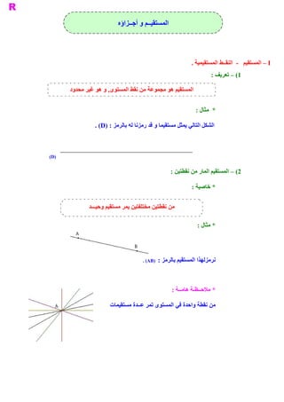 ‫ ﺍﻟﻤﺴﺘﻘﻴــﻢ ﻭ ﺃﺟــﺰﺍﺅﻩ‬




                                                             ‫ ‪ – I‬ﺍﻟﻤﺴﺘﻘﻴﻢ  ­  ﺍﻟﻨﻘــﻂ ﺍﻟﻤﺴﺘﻘﻴﻤﻴﺔ .‬
                                                                      ‫ 1( – ﺗﻌﺮﻳﻒ :‬

       ‫ ﻭﺩ‬
         ‫ , ﻭ ﻫﻮ ﻏﻴﺮ ﻣﺤﺪ‬
                       ‫ ﺍﻟﻤﺴﺘﻘﻴﻢ ﻫﻮ ﻣﺠﻤﻮﻋﺔ ﻣﻦ ﻧﻘﻂ ﺍﻟﻤﺴﺘﻮﻯ‬


                                                               ‫ *  ﻣﺜﺎﻝ :‬

                 ‫ ﺍﻟﺸﻜﻞ ﺍﻟﺘﺎﻟﻲ ﻳﻤﺜﻞ ﻣﺴﺘﻘﻴﻤﺎ ﻭ ﻗﺪ ﺭﻣﺰﻧﺎ ﻟﻪ ﺑﺎﻟﺮﻣﺰ : )‪. (D‬‬



‫ )‪(D‬‬


                                                    ‫ 2( – ﺍﻟﻤﺴﺘﻘﻴﻢ ﺍﻟﻤﺎﺭ ﻣﻦ ﻧﻘﻄﺘﻴﻦ :‬

                                                             ‫ * ﺧﺎﺻﻴﺔ :‬

              ‫ﻣﻦ ﻧﻘﻄﺘﻴﻦ ﻣﺨﺘﻠﻔﺘﻴﻦ ﻳﻤﺮ ﻣﺴﺘﻘﻴﻢ ﻭﺣﻴـــﺪ‬

                                                               ‫ * ﻣﺜﺎﻝ :‬




                                      ‫ ﻧﺮﻣﺰﻟﻬﺬﺍ ﺍﻟﻤﺴﺘﻘﻴﻢ ﺑﺎﻟﺮﻣﺰ :  )‪. (AB‬‬




                                                    ‫ * ﻣﻼﺣــﻈـﺔ ﻫﺎﻣــﺔ :‬

                       ‫ ﻣﻦ ﻧﻘﻄﺔ ﻭﺍﺣﺪﺓ ﻓﻲ ﺍﻟﻤﺴﺘﻮﻯ ﺗﻤﺮ ﻋــﺪﺓ ﻣﺴﺘﻘﻴﻤﺎﺕ‬
 