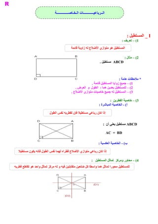 ‫ ﺍﻟــﺮﺑﺎﻋﻴــــــــــــﺎﺕ ﺍﻟـﺨـﺎﺻــــــــــــــﺔ‬




                                                                                               ‫ ‪ _ I‬ﺍﻟﻤﺴﺘﻄﻴﻞ :‬
                                                                                          ‫ 1( – ﺗﻌﺮﻳﻒ :‬

                                              ‫ ﺍﻟﻤﺴﺘﻄﻴﻞ ﻫﻮ ﻣﺘﻮﺍﺯﻱ ﺍﻷﺿﻼﻉ ﻟﻪ ﺯﺍﻭﻳﺔ ﻗﺎﺋﻤﺔ‬

                                                                                              ‫ 2( – ﻣﺜﺎﻝ :‬
                                                                        ‫ ‪  ABCD‬ﻣﺴﺘﻄﻴﻞ .‬



                                                                                   ‫ * ﻣﻼﺣﻈﺎﺕ ﻫﺎﻣﺔ :‬
                                                             ‫ 1( – ﺟﻤﻴﻊ ﺯﻭﺍﻳﺎ ﺍﻟﻤﺴﺘﻄﻴﻞ ﻗﺎﺋﻤﺔ .‬
                                                 ‫ 2( – ﻟﻠﻤﺴﺘﻄﻴﻞ ﺑﻌﺪﻳﻦ ﻫﻤﺎ :  ﺍﻟﻄﻮﻝ  ﻭ  ﺍﻟﻌﺮﺽ .‬
                                              ‫ 3( – ﺍﻟﻤﺴﺘﻄﻴﻞ ﻟﻪ ﺟﻤﻴﻊ ﺧﺎﺻﻴﺎﺕ ﻣﺘﻮﺍﺯﻱ ﺍﻷﺿﻼﻉ .‬

                                                                                ‫ 3( – ﺧﺎﺻﻴﺔ ﺍﻟﻘﻄﺮﻳﻦ  :‬
                                                                       ‫ ( ­ ﺍﻟﺨﺎﺻﻴﺔ ﺍﻟﻤﺒﺎﺷﺮﺓ :‬
                                                                                             ‫ ﺃ‬

                           ‫ ﺇﺫﺍ ﻛﺎﻥ ﺭﺑﺎﻋﻲ ﻣﺴﺘﻄﻴﻼ ﻓﺈﻥ ﻟﻘﻄﺮﻳﻪ ﻧﻔﺲ ﺍﻟﻄﻮﻝ‬


                                                                           ‫ ‪ ABCD‬ﻣﺴﺘﻄﻴﻞ ﻳﻌﻨﻲ ﺃﻥ  :‬

                                                                                 ‫ ‪AC  =  BD‬‬

                                                                       ‫ ( ­ ﺍﻟﺨﺎﺻﻴﺔ ﺍﻟﻌﻜﺴﻴﺔ :‬
                                                                                            ‫ ﺏ‬

   ‫ ﺇﺫﺍ ﻛﺎﻥ ﺭﺑﺎﻋﻲ ﻣﺘﻮﺍﺯﻱ ﺍﻷﺿﻼﻉ ﻗﻄﺮﺍﻩ ﻟﻬﻤﺎ ﻧﻔﺲ ﺍﻟﻄﻮﻝ ﻓﺈﻧﻪ ﻳﻜﻮﻥ ﻣﺴﺘﻄﻴﻼ‬

                                                                ‫ 4( – ﻣﺤﺎﻭﺭ ﻭﻣﺮﻛﺰ  ﺗﻤﺎﺛﻞ ﺍﻟﻤﺴﺘﻄﻴﻞ  :‬
‫ ﻟﻠﻤﺴﺘﻄﻴﻞ ﻣﺤﻮﺭﺍ ﺗﻤﺎﺛﻞ ﻫﻤﺎ ﻭﺍﺳﻄﺎ ﻛﻞ ﺿﻠﻌﻴﻦ ﻣﺘﻘﺎﺑﻠﻴﻦ ﻓﻴﻪ ﻭ ﻟﻪ ﻣﺮﻛﺰ ﺗﻤﺎﺛﻞ ﻭﺍﺣﺪ ﻫﻮ ﺗﻘﺎﻃﻊ ﻗﻄﺮﻳﻪ‬
 