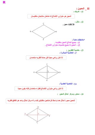 ‫ ‪ _ II‬ﺍﻟﻤﻌﻴـﻦ :‬
                                                                                    ‫ 1( – ﺗﻌﺮﻳﻒ :‬

                              ‫ ﺍﻟﻤﻌﻴﻦ ﻫﻮ ﻣﺘﻮﺍﺯﻱ ﺍﻷﺿﻼﻉ ﻟﻪ ﺿﻠﻌﺎﻥ ﻣﺘﺘﺎﺑﻌﺎﻥ ﻣﺘﻘﺎﻳﺴﺎﻥ‬

                                                                                      ‫ 2( – ﻣﺜﺎﻝ :‬
                                                                       ‫ ‪ ABCD‬ﻣﻌﻴﻦ .‬




                                                                                ‫ ﻣﻼﺣﻈﺎﺕ ﻫﺎﻣﺔ :‬
                                                                                             ‫ *‬
                                                          ‫ 1( – ﺟﻤﻴﻊ ﺃﺿﻼﻉ ﺍﻟﻤﻌﻴﻦ ﻣﺘﻘﺎﻳﺴﺔ .‬
                                                ‫ 2( – ﺍﻟﻤﻌﻴﻦ ﻟﻪ ﺟﻤﻴﻊ ﺧﺎﺻﻴﺎﺕ ﻣﺘﻮﺍﺯﻱ ﺍﻷﺿﻼﻉ .‬

                                                                            ‫ 3( – ﺧﺎﺻﻴﺔ ﺍﻟﻘﻄﺮﻳﻦ  :‬
                                                                   ‫ ( ­ ﺍﻟﺨﺎﺻﻴﺔ ﺍﻟﻤﺒﺎﺷﺮﺓ :‬
                                                                                         ‫ ﺃ‬

                            ‫ ﺇﺫﺍ ﻛﺎﻥ ﺭﺑﺎﻋﻲ ﻣﻌﻴﻨﺎ ﻓﺈﻥ ﺣﺎﻣﻼ ﻗﻄﺮﻳﻪ ﻣﺘﻌﺎﻣﺪﺍﻥ‬




                                                                  ‫ ( ­ ﺍﻟﺨﺎﺻﻴﺔ ﺍﻟﻌﻜﺴﻴﺔ :‬
                                                                                       ‫ ﺏ‬

             ‫ ﺇﺫﺍ ﻛﺎﻥ ﺭﺑﺎﻋﻲ ﻣﺘﻮﺍﺯﻱ ﺍﻷﺿﻼﻉ ﻗﻄﺮﺍﻩ ﻣﺘﻌﺎﻣﺪﺍﻥ ﻓﺈﻧﻪ ﻳﻜﻮﻥ ﻣﻌﻴﻨﺎ‬

                                                               ‫ 4( – ﻣﺤﺎﻭﺭ ﻭﻣﺮﻛﺰ  ﺗﻤﺎﺛﻞ ﺍﻟﻤﻌﻴﻦ  :‬

‫ ﻟﻠﻤﻌﻴﻦ ﻣﺤﻮﺭﺍ ﺗﻤﺎﺛﻞ ﻫﻤﺎ ﻭﺍﺳﻄﺎ ﻛﻞ ﺿﻠﻌﻴﻦ ﻣﺘﻘﺎﺑﻠﻴﻦ ﻓﻴﻪ ﻭ ﻟﻪ ﻣﺮﻛﺰ ﺗﻤﺎﺛﻞ ﻭﺍﺣﺪ ﻫﻮ ﺗﻘﺎﻃﻊ ﻗﻄﺮﻳﻪ‬
 