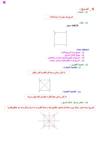 ‫ ‪ _ II‬ﺍﻟﻤﺮﺑــﻊ :‬
                                                                                     ‫ 1( – ﺗﻌﺮﻳﻒ :‬

                                                    ‫ ﺍﻟﻤﺮﺑﻊ ﻫﻮ ﻣﻌﻴﻦ ﻟﻪ ﺯﺍﻭﻳﺔ ﻗﺎﺋﻤﺔ‬

                                                                                        ‫ 2( – ﻣﺜﺎﻝ :‬
                                                                         ‫ ‪ ABCD‬ﻣﺮﺑﻊ .‬




                                                                                   ‫ ﻣﻼﺣﻈﺎﺕ ﻫﺎﻣﺔ :‬
                                                                                                ‫ *‬
                                                              ‫ ﺑﻊ ﻗﺎﺋﻤﺔ .‬
                                                                        ‫ 1( – ﺟﻤﻴﻊ ﺯﻭﺍﻳﺎ ﺍﻟﻤﺮ‬
                                                                  ‫ 2( – ﺟﻤﻴﻊ ﺃﺿﻼﻉ ﺍﻟﻤﺮﺑﻊ .‬
                                                ‫ 3( – ﺍﻟﻤﺮﺑﻊ ﻟﻪ ﺟﻤﻴﻊ ﺧﺎﺻﻴﺎﺕ ﻣﺘﻮﺍﺯﻱ ﺍﻷﺿﻼﻉ .‬
                                                  ‫ 4( – ﺍﻟﻤﺮﺑﻊ ﻫﻮ ﻣﺴﺘﻄﻴﻞ ﻃﻮﻟﻪ ﻳﺴﺎﻭﻱ ﻋﺮﺿﻪ .‬
                                                                             ‫ 3( – ﺧﺎﺻﻴﺔ ﺍﻟﻘﻄﺮﻳﻦ  :‬
                                                                    ‫ ( ­ ﺍﻟﺨﺎﺻﻴﺔ ﺍﻟﻤﺒﺎﺷﺮﺓ :‬
                                                                                          ‫ ﺃ‬

                             ‫ ﺇﺫﺍ ﻛﺎﻥ ﺭﺑﺎﻋﻲ ﻣﺮﺑﻌﺎ ﻓﺈﻥ ﻟﻘﻄﺮﻳﻪ ﻧﻔﺲ ﺍﻟﻄﻮﻝ‬




                                                                   ‫ ( ­ ﺍﻟﺨﺎﺻﻴﺔ ﺍﻟﻌﻜﺴﻴﺔ :‬
                                                                                        ‫ ﺏ‬

                        ‫ ﺇﺫﺍ ﻛﺎﻥ ﺭﺑﺎﻋﻲ ﻣﻌﻴﻨﺎ ﻗﻄﺮﺍﻩ ﻣﻘﺎﻳﺴﺎﻥ ﻓﺈﻧﻪ ﻳﻜﻮﻥ ﻣﺮﺑﻌﺎ‬

                                                                 ‫ 4( – ﻣﺤﺎﻭﺭ ﻭﻣﺮﻛﺰ  ﺗﻤﺎﺛﻞ ﺍﻟﻤﺮﺑﻊ  :‬

‫ ﻟﻠﻤﺮﺑﻊ ﺃﺭﺑﻌﺔ ﻣﺤﺎﻭﺭ ﺗﻤﺎﺛﻞ ﻫﻲ ﻭﺍﺳﻄﺎ ﻛﻞ ﺿﻠﻌﻴﻦ ﻣﺘﻘﺎﺑﻠﻴﻦ ﻓﻴﻪ ﻭ ﺣﺎﻣﻼ ﻗﻄﺮﻳﻪ ﻭ ﻟﻪ ﻣﺮﻛﺰ ﺗﻤﺎﺛﻞ ﻭﺍﺣﺪ ﻫﻮ ﺗﻘﺎﻃﻊ ﻗﻄﺮﻳﻪ‬
 