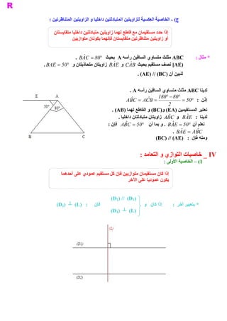 ‫ ( ­ ﺍﻟﺨﺎﺻﻴﺔ ﺍﻟﻌﻜﺴﻴﺔ ﻟﻠﺰﺍﻭﻳﺘﻴﻦ ﺍﻟﻤﺘﺒﺎﺩﻟﺘﻴﻦ ﺩﺍﺧﻠﻴﺎ ﻭ ﺍﻟﺰﺍﻭﻳﺘﻴﻦ ﺍﻟﻤﺘﻨﺎﻇﺮﺗﻴﻦ :‬
                                                                            ‫ ﺝ‬

     ‫ ﺇﺫﺍ ﺣﺪﺩ ﻣﺴﺘﻘﻴﻤﺎﻥ ﻣﻊ ﻗﺎﻃﻊ ﻟﻬﻤﺎ ﺯﺍﻭﻳﺘﻴﻦ ﻣﺘﺒﺎﺩﻟﺘﻴﻦ ﺩﺍﺧﻠﻴﺎ ﻣﺘﻘﺎﻳﺴﺘﺎﻥ‬
               ‫ ﺃﻭ ﺯﺍﻭﻳﺘﻴﻦ ﻣﺘﻨﺎﻇﺮﺗﻴﻦ ﻣﺘﻘﺎﻳﺴﺘﺎﻥ ﻓﺈﻧﻬﻤﺎ ﻳﻜﻮﻧﺎﻥ ﻣﺘﻮﺍﺯﻳﻴﻦ‬


               ‫ ﺘﺴﺎﻭﻱ ﺍﻟﺴﺎﻗﻴﻦ ﺭﺃﺳﻪ ‪ A‬ﺑﺤﻴﺚ  08 =  ‪.  B ˆ C‬‬
                   ‫ ‪A‬‬        ‫°‬                              ‫ ‪ ABC‬ﻣﺜﻠﺚ ﻣ‬                  ‫ * ﻣﺜﺎﻝ :‬
‫ )‪ [AE‬ﻧﺼﻒ ﻣﺴﺘﻘﻴﻢ ﺑﺤﻴﺚ  ‪  C ˆ B‬ﻭ  ‪ B ˆ E‬ﺯﺍﻭﻳﺘﺎﻥ ﻣﺘﺤﺎﺫﻳﺘﺎﻥ ﻭ  05 =  ‪. BAE‬‬
           ‫°‬                      ‫ ‪A‬‬        ‫ ‪A‬‬
                                                      ‫ ﻟﻨﺒﻴﻦ ﺃﻥ )‪. (AE) // (BC‬‬


                                                  ‫ ﻟﺪﻳﻨﺎ ‪ ABC‬ﻣﺜﻠﺚ ﻣﺘﺴﺎﻭﻱ ﺍﻟﺴﺎﻗﻴﻦ ﺭﺃﺳﻪ ‪. A‬‬
                                                                   ‫ 08 -  081‬
                                                                        ‫°‬       ‫°‬
                                               ‫=  ‪A ˆ C  =  A  ˆ B‬‬
                                                 ‫ ‪B‬‬        ‫ ‪C‬‬                     ‫ ﺇﺫﻥ :  05 =‬
                                                                                        ‫°‬
                                                                         ‫ 2‬
                                      ‫ ﻧﻌﺘﺒﺮ ﺍﻟﻤﺴﺘﻘﻴﻤﻴﻦ )‪ (BC)  (EA‬ﻭ ﺍﻟﻘﺎﻃﻊ ﻟﻬﻤﺎ )‪. (AB‬‬
                                                                     ‫ ﻭ‬
                                          ‫ ﻟﺪﻳﻨﺎ  :  ‪  B ˆ E‬ﻭ  ‪  A ˆ C‬ﺯﺍﻭﻳﺘﺎﻥ ﻣﺘﺒﺎﺩﻟﺘﺎﻥ ﺩﺍﺧﻠﻴﺎ .‬
                                                                        ‫ ‪B‬‬          ‫ ‪A‬‬
                                    ‫ﻧﻌﻠﻢ ﺃﻥ  05 =  ‪ .  B ˆ E‬ﻭ ﺑﻤﺎ ﺃﻥ  05 =  ‪  A ˆ C‬ﻓﺈﻥ :‬
                                              ‫ ‪B‬‬         ‫°‬                ‫ ‪A‬‬          ‫°‬
                                                                            ‫ ‪.  B ˆ E  =  A ˆ C‬‬
                                                                                 ‫ ‪A‬‬       ‫ ‪B‬‬
                                                                  ‫ ﻭﻣﻨﻪ ﻓﺈﻥ  :  )‪(BC) // (AE‬‬


                                                       ‫ ‪ _ IV‬ﺧﺎﺻﻴﺎﺕ ﺍﻟﺘﻮﺍﺯﻱ ﻭ ﺍﻟﺘﻌﺎﻣﺪ :‬
                                                                        ‫ 1( – ﺍﻟﺨﺎﺻﻴﺔ ﺍﻷﻭﻟﻰ :‬

         ‫ ﺇﺫﺍ ﻛﺎﻥ ﻣﺴﺘﻘﻴﻤﺎﻥ ﻣﺘﻮﺍﺯﻳﻴﻦ ﻓﺈﻥ ﻛﻞ ﻣﺴﺘﻘﻴﻢ ﻋﻤﻮﺩﻱ ﻋﻠﻰ ﺃﺣﺪﻫﻤﺎ‬
                                           ‫ﻳﻜﻮﻥ ﻋﻤﻮﺩﻳﺎ ﻋﻠﻰ ﺍﻵﺧﺮ‬


                                     ‫ )1‪(D2) //  (D‬‬
      ‫ :  )‪(D2)  ┴  (L‬‬      ‫ ﻓﺈﻥ‬                         ‫ ﺇﺫﺍ ﻛﺎﻥ   ﻭ‬       ‫ * ﺑﺘﻌﺒﻴﺮ ﺁﺧﺮ  :‬
                                     ‫ )‪(D1)  ┴  (L‬‬
 