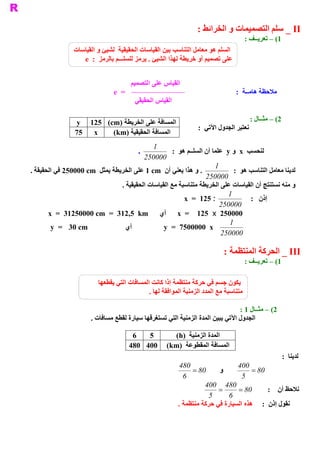 ‫ ‪ _ II‬ﺳﻠﻢ ﺍﻟﺘﺼﻤﻴﻤﺎﺕ ﻭ ﺍﻟﺨﺮﺍﺋﻂ :‬
                                                                                         ‫ 1( – ﺗﻌﺮﻳــﻒ :‬
                ‫ ﺍﻟﺴﻠﻢ ﻫﻮ ﻣﻌﺎﻣﻞ ﺍﻟﺘﻨﺎﺳﺐ ﺑﻴﻦ ﺍﻟﻘﻴﺎﺳﺎﺕ ﺍﻟﺤﻘﻴﻘﻴﺔ  ﻟﺸﻴﺊ ﻭ ﺍﻟﻘﻴﺎﺳﺎﺕ‬
                   ‫ ـﻢ ﺑﺎﻟﺮﻣﺰ  :  ‪e‬‬
                                  ‫ ﻋﻠﻰ ﺗﺼﻤﻴﻢ ﺃﻭ ﺧﺮﻳﻄﺔ ﻟﻬﺬﺍ ﺍﻟﺸﻴﺊ . ﻳﺮﻣﺰ ﻟﻠﺴﻠــ‬


                                        ‫ ﻠﻰ ﺍﻟﺘﺼﻤﻴﻢ‬
                                                  ‫ ﺍﻟﻘﻴﺎﺱ ﻋ‬
                                ‫ =  ‪e‬‬                                             ‫ ﻣﻼﺣﻈﺔ ﻫﺎﻣــﺔ  :‬
                                         ‫ ﺍﻟﻘﻴﺎﺱ ﺍﻟﺤﻘﻴﻘﻲ‬

                 ‫ ﺍﻟﻤﺴﺎﻓﺔ ﻋﻠﻰ ﺍﻟﺨﺮﻳﻄﺔ )‪y  125  (cm‬‬                                     ‫ 2( – ﻣﺜــﺎﻝ :‬
                                                                  ‫ ﺮ ﺍﻟﺠﺪﻭﻝ ﺍﻵﺗﻲ  :‬
                                                                                  ‫ ﻧﻌﺘﺒ‬
                 ‫ ‪75  x‬‬    ‫ ﺍﻟﻤﺴﺎﻓﺔ ﺍﻟﺤﻘﻴﻘﻴﺔ )‪(km‬‬
                                             ‫ 1‬
                                          ‫ .‬         ‫ ﻟﻨﺤﺴﺐ  ‪  x‬ﻭ ‪  y‬ﻋﻠﻤﺎ ﺃﻥ ﺍﻟﺴﻠــﻢ ﻫﻮ  :‬
                                         ‫ 000052‬
                                                                       ‫ 1‬
‫ . ﻭ ﻫﺬﺍ ﻳﻌﻨﻲ ﺃﻥ  ‪ 1 cm‬ﻋﻠﻰ ﺍﻟﺨﺮﻳﻄﺔ ﻳﻤﺜﻞ  ‪ 250000 cm‬ﻓﻲ ﺍﻟﺤﻘﻴﻘﺔ .‬               ‫ ﻟﺪﻳﻨﺎ ﻣﻌﺎﻣﻞ ﺍﻟﺘﻨﺎﺳﺐ ﻫﻮ  :‬
                                                                   ‫ 000052‬
                                ‫ ﻭ ﻣﻨﻪ ﻧﺴﺘﻨﺘﺞ ﺃﻥ ﺍﻟﻘﻴﺎﺳﺎﺕ ﻋﻠﻰ ﺍﻟﺨﺮﻳﻄﺔ ﻣﺘﻨﺎﺳﺒﺔ ﻣﻊ ﺍﻟﻘﻴﺎﺳﺎﺕ ﺍﻟﺤﻘﻴﻘﻴﺔ .‬
                                                                            ‫ 1‬
                                                          ‫ : 521  =  ‪x‬‬               ‫ ﺇﺫﻥ  :‬
                                                                         ‫ 000052‬
       ‫ 000052  ‪  x  =  125  x‬ﺃﻱ  ‪x  =  31250000 cm  =  312,5  km‬‬
                                                                             ‫ 1‬
        ‫ ‪y  =  30 cm‬‬              ‫ ﺃﻱ‬            ‫ ‪y  =  7500000  x‬‬
                                                                         ‫ 000052‬

                                                                             ‫ ‪ _ III‬ﺍﻟﺤﺮﻛﺔ ﺍﻟﻤﻨﺘﻈﻤﺔ :‬
                                                                                         ‫ 1( – ﺗﻌﺮﻳــﻒ :‬

                          ‫ ﻳﻜﻮﻥ ﺟﺴﻢ ﻓﻲ ﺣﺮﻛﺔ ﻣﻨﺘﻈﻤﺔ ﺇﺫﺍ ﻛﺎﻧﺖ ﺍﻟﻤﺴﺎﻓﺎﺕ ﺍﻟﺘﻲ ﻳﻘﻄﻌﻬﺎ‬
                                              ‫ ﻣﺘﻨﺎﺳﺒﺔ ﻣﻊ ﺍﻟﻤﺪﺩ ﺍﻟﺰﻣﻨﻴﺔ ﺍﻟﻤﻮﺍﻓﻘﺔ ﻟﻬﺎ .‬

                                                                                 ‫ 2( – ﻣﺜــﺎﻝ 1 :‬
                       ‫ ﻲ ﺗﺴﺘﻐﺮﻗﻬﺎ ﺳﻴﺎﺭﺓ ﻟﻘﻄﻊ ﻣﺴﺎﻓﺎﺕ .‬
                                                     ‫ ﺍﻟﺠﺪﻭﻝ ﺍﻵﺗﻲ ﻳﺒﻴﻦ ﺍﻟﻤﺪﺓ ﺍﻟﺰﻣﻨﻴﺔ ﺍﻟﺘ‬

                                         ‫ 6‬  ‫ 5‬    ‫ ﺍﻟﻤﺪﺓ ﺍﻟﺰﻣﻨﻴﺔ  )‪(h‬‬
                                        ‫ ﺍﻟﻤﺴﺎﻓﺔ ﺍﻟﻤﻘﻄﻮﻋﺔ  )‪480 400  (km‬‬
                                                                                                       ‫ ﻟﺪﻳﻨﺎ  :‬
                                                            ‫084‬                  ‫004‬
                                                                ‫ 08 =‬     ‫ ﻭ‬           ‫ 08 =‬
                                                             ‫ 6‬                    ‫ 5‬
                                                                     ‫ 084 004‬
                                                                          ‫ =‬     ‫ 08 =‬       ‫ ﻧﻼﺣﻆ ﺃﻥ  :‬
                                                                       ‫ 5‬     ‫ 6‬
                                                           ‫ ﻧﻘﻮﻝ ﺇﺫﻥ  :  ﻫﺬﻩ ﺍﻟﺴﻴﺎﺭﺓ ﻓﻲ ﺣﺮﻛﺔ ﻣﻨﺘﻈﻤﺔ .‬
 