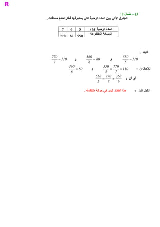 ‫ 3( – ﻣﺜــﺎﻝ 2 :‬
‫ ﺍﻟﺠﺪﻭﻝ ﺍﻵﺗﻲ ﻳﺒﻴﻦ ﺍﻟﻤﺪﺓ ﺍﻟﺰﻣﻨﻴﺔ ﺍﻟﺘﻲ ﻳﺴﺘﻐﺮﻗﻬﺎ ﻗﻄﺎﺭ ﻟﻘﻄﻊ ﻣﺴﺎﻓﺎﺕ .‬

           ‫ 7‬     ‫ 6‬        ‫ 5‬       ‫ ﺍﻟﻤﺪﺓ ﺍﻟﺰﻣﻨﻴﺔ  )‪(h‬‬
                                     ‫ ﺍﻟﻤﺴﺎﻓﺔ ﺍﻟﻤﻘﻄﻮﻋﺔ‬
          ‫077‬     ‫ 055  63‬
                                          ‫ )‪(km‬‬


                                                                            ‫ ﻟﺪﻳﻨﺎ  :‬
   ‫077‬                            ‫063‬                         ‫055‬
       ‫ 011 =‬          ‫ ﻭ‬             ‫ 06 =‬          ‫ ﻭ‬           ‫ 011 =‬
    ‫ 7‬                             ‫ 6‬                          ‫ 5‬
                 ‫063‬                           ‫ 077 055‬
                     ‫ 06 =‬            ‫ ﻭ‬             ‫ =‬     ‫ 011 =‬      ‫ ﻧﻼﺣﻆ ﺃﻥ  :‬
                  ‫ 6‬                             ‫ 5‬     ‫ 7‬
                                           ‫ 063  077 055‬
                                               ‫ =‬     ‫¹‬         ‫ ﺃﻱ ﺃﻥ  :‬
                                            ‫ 5‬     ‫ 7‬     ‫ 6‬

                                 ‫ ﻫﺬﺍ ﺍﻟﻘﻄﺎﺭ ﻟﻴﺲ ﻓﻲ ﺣﺮﻛﺔ ﻣﻨﺘﻈﻤﺔ .‬      ‫ ﻧﻘﻮﻝ ﺇﺫﻥ  :‬
 