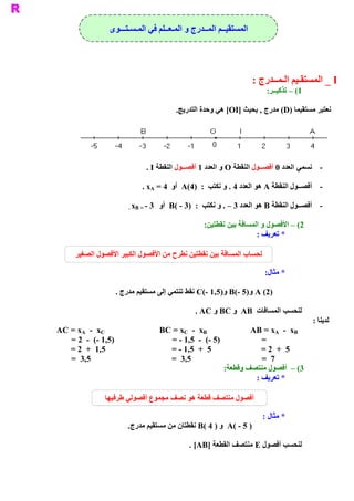 ‫ ﺍﻟﻤﺴﺘﻘﻴــﻢ ﺍﻟﻤــﺪﺭﺝ ﻭ ﺍﻟﻤـﻌــﻠﻢ ﻓﻲ ﺍﻟﻤـﺴـﺘـــﻮﻯ‬




                                                                    ‫ ‪ _ I‬ﺍﻟﻤﺴﺘﻘـﻴﻢ ﺍﻟـﻤــﺪﺭﺝ :‬
                                                                         ‫ :‬
                                                                          ‫ 1( – ﺗﺬﻛﻴــﺮ‬

                                         ‫ .‬
                                          ‫ ﻧﻌﺘﺒﺮ ﻣﺴﺘﻘﻴﻤﺎ )‪ (D‬ﻣﺪﺭﺝ , ﺑﺤﻴﺚ ]‪ [OI‬ﻫﻲ ﻭﺣﺪﺓ ﺍﻟﺘﺪﺭﻳﺞ‬




                             ‫ ­  ﻧﺴﻤﻲ ﺍﻟﻌﺪﺩ 0 ﺃﻓﺼــﻮﻝ ﺍﻟﻨﻘﻄﺔ ‪ O‬ﻭ ﺍﻟﻌﺪﺩ 1 ﺃﻓﺼــﻮﻝ ﺍﻟﻨﻘﻄﺔ ‪. I‬‬

                           ‫ ­  ﺃﻓﺼــﻮﻝ ﺍﻟﻨﻘﻄﺔ ‪ A‬ﻫﻮ ﺍﻟﻌﺪﺩ 4 . ﻭ ﻧﻜﺘﺐ  :  )4(‪  A‬ﺃﻭ  4 =  ‪. xA‬‬

                      ‫ 3 ­ = ‪. xB‬‬   ‫ ­  ﻓﺼــﻮﻝ ﺍﻟﻨﻘﻄﺔ ‪ B‬ﻫﻮ ﺍﻟﻌﺪﺩ 3 – . ﻭ ﻧﻜﺘﺐ  :  )3 ­ (‪  B‬ﺃﻭ‬
                                                                                         ‫ ﺃ‬

                                                   ‫ :‬
                                                    ‫ 2( – ﺍﻷﻓﺼﻮﻝ ﻭ ﺍﻟﻤﺴﺎﻓﺔ ﺑﻴﻦ ﻧﻘﻄﺘﻴﻦ‬
                                                                     ‫ * ﺗﻌﺮﻳﻒ :‬

     ‫ ﻟﺤﺴﺎﺏ ﺍﻟﻤﺴﺎﻓﺔ ﺑﻴﻦ ﻧﻘﻄﺘﻴﻦ ﻧﻄﺮﺡ ﻣﻦ ﺍﻷﻓﺼﻮﻝ ﺍﻟﻜﺒﻴﺮ ﺍﻷﻓﺼﻮﻝ ﺍﻟﺼﻐﻴﺮ‬

                                                                        ‫ *  :‬
                                                                         ‫ ﻣﺜﺎﻝ‬

                  ‫ )2( ‪ C(­ 1,5)  B(­ 5)  A‬ﻧﻘﻂ ﺗﻨﺘﻤﻲ ﺇﻟﻰ ﻣﺴﺘﻘﻴﻢ ﻣﺪﺭﺝ .‬
                                                      ‫ ﻭ‬      ‫ ﻭ‬

                                                ‫ ﻟﻨﺤﺴﺐ ﺍﻟﻤﺴﺎﻓﺎﺕ  ‪  AB‬ﻭ ‪ BC‬ﻭ ‪. AC‬‬
                                                                                          ‫ ﻟﺪﻳﻨﺎ :‬
‫ ‪AC = xA  ­  xC‬‬                     ‫ ‪BC = xC  ­  xB‬‬                 ‫ ‪AB = xA  ­  xB‬‬
   ‫ )5,1 ­(  ­  2 =‬                    ‫ )5 ­(  ­  5,1 ­ =‬              ‫ =‬
   ‫ 5,1  +  2 =‬                       ‫ 5  +  5,1 ­ =‬                   ‫ 5  +  2 =‬
   ‫ 5,3  =‬                            ‫ 5,3  =‬                          ‫ 7  =‬
                                                            ‫ :‬
                                                             ‫ 3( –  ﺃﻓﺼﻮﻝ ﻣﻨﺘﺼﻒ ﻭﻗﻄﻌﺔ‬
                                                                     ‫ * ﺗﻌﺮﻳﻒ :‬

               ‫ﺃﻓﺼﻮﻝ ﻣﻨﺘﺼﻒ ﻗﻄﻌﺔ ﻫﻮ ﻧﺼﻒ ﻣﺠﻤﻮﻉ ﺃﻓﺼﻮﻟﻲ ﻃﺮﻓﻴﻬﺎ‬

                                                                       ‫ * ﻣﺜﺎﻝ :‬
                      ‫ .‬
                       ‫ ) 5 ­ (‪  A‬ﻭ ) 4 (‪ B‬ﻧﻘﻄﺘﺎﻥ ﻣﻦ ﻣﺴﺘﻘﻴﻢ ﻣﺪﺭﺝ‬

                                              ‫ ﻟﻨﺤﺴﺐ ﺃﻓﺼﻮﻝ ‪ E‬ﻣﻨﺘﺼﻒ ﺍﻟﻘﻄﻌﺔ ]‪. [AB‬‬
 