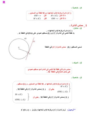 ‫ 3( – ﺧـﺎﺻﻴﺔ :‬

                 ‫ ) ‪ ( C‬ﺩﺍﺋﺮﺓ ﻣﺮﻛﺰﻫﺎ ‪ O‬ﻭ ﺷﻌﺎﻋﻬﺎ ‪ r‬ﻭ ‪ M‬ﻧﻘﻄﺔ ﻣﻦ ﺍﻟﻤﺴﺘﻮﻯ .‬
                       ‫ ﻓﺈﻥ  ‪OM = r‬‬         ‫ ¤ ﺇﺫﺍ ﻛﺎﻥ  ) ‪M Î (C‬‬
                       ‫ ﻓﺈﻥ  ) ‪M Î (C‬‬        ‫ ¤ ﺇﺫﺍ ﻛﺎﻥ  ‪OM = r‬‬


                                                                       ‫ ‪ _ I‬ﻣﻤﺎﺱ ﺍﻟﺪﺍﺋﺮﺓ :‬
                                                                            ‫ 1( – ﻣﺜــﺎﻝ :‬
                                     ‫ ) ‪ ( C‬ﺩﺍﺋﺮﺓ ﻣﺮﻛﺰﻫﺎ ‪ O‬ﻭ ﺷﻌﺎﻋﻬﺎ ‪.  r‬‬
   ‫ ‪ A‬ﻧﻘﻄﺔ ﺗﻨﺘﻤﻲ ﺇﻟﻰ ﺍﻟﺪﺍﺋﺮﺓ ) ‪ ( C‬ﻭ )‪ (L‬ﻣﺴﺘﻘﻴﻢ ﻋﻤﻮﺩﻱ ﻋﻠﻰ )‪ (OA‬ﻓﻲ ﺍﻟﻨﻘﻄﺔ ‪. A‬‬




                                      ‫ ﻧﺴﻤﻲ ﺍﻟﻤﺴﺘﻘﻴﻢ  )‪  (L‬ﻣﻤﺎﺱ ﺍﻟﺪﺍﺋﺮﺓ ) ‪ ( C‬ﻓﻲ ﺍﻟﻨﻘﻄﺔ‬
                                                                                    ‫ ‪A‬‬




                                                                           ‫ 2( – ﺗﻌﺮﻳﻒ :‬


                ‫ ﻣﻤﺎﺱ ﺩﺍﺋﺮﺓ ﻓﻲ ﻧﻘﻄﺔ ‪ M‬ﺗﻨﺘﻤﻲ ﺇﻟﻰ ﺍﻟﺪﺍﺋﺮﺓ ﻫﻮ ﻣﺴﺘﻘﻴﻢ ﻋﻤﻮﺩﻱ‬
                                         ‫ ﻋﻠﻰ ﺣﺎﻣﻞ ﺍﻟﺸﻌﺎﻉ ﻓﻲ ﺍﻟﻨﻘﻄﺔ  ‪. M‬‬

                                                                           ‫ 3( – ﺧـﺎﺻﻴﺔ :‬


  ‫ ) ‪ ( C‬ﺩﺍﺋﺮﺓ ﻣﺮﻛﺰﻫﺎ ‪ O‬ﻭ ﺷﻌﺎﻋﻬﺎ ‪ M . r‬ﻧﻘﻄﺔ ﻣﻦ ﺍﻟﻤﺴﺘﻮﻯ  ﻭ )‪  (L‬ﺘﻘﻴﻢ .‬
        ‫ ﻣﺴ‬
                                                             ‫ ) ‪M Î (C‬‬
  ‫ ﻳﻌﻨﻲ ﺃﻥ  ) ‪ ( L‬ﻣﻤﺎﺱ ﺍﻟﺪﺍﺋﺮﺓ ) ‪ ( C‬ﻓﻲ ﺍﻟﻨﻘﻄﺔ ‪. M‬‬
                                                          ‫‪OM‬‬
                                                         ‫ ‪(  ) ^ ( L‬‬ ‫ )‬
‫ ) ‪M Î (C‬‬
                        ‫ ) ‪ ( L‬ﻣﻤﺎﺱ ﺍﻟﺪﺍﺋﺮﺓ ) ‪ ( C‬ﻓﻲ ﺍﻟﻨﻘﻄﺔ ‪  . M‬ﻳﻌﻨﻲ ﺃﻥ‬
 ‫‪OM‬‬
‫ ‪(  ) ^ ( L‬‬ ‫ )‬



       ‫ :  ﻧﺮﻣﺰ ﻟﺪﺍﺋﺮﺓ ) ‪  ( C‬ﺮﻛﺰﻫﺎ ‪ O‬ﻭ ﺷﻌﺎﻋﻬﺎ ‪ r‬ﺑﺎﻟﺮﻣﺰ  :  )‪C (O ; r‬‬
                                              ‫ ﻣ‬                    ‫ * ﺗﺮﻣﻴــﺰ‬
 
