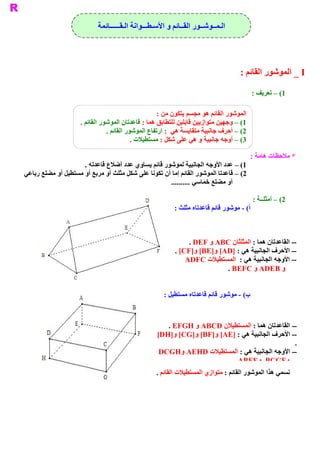 ‫ ﺍﻟـﻤــﻮﺷــﻮﺭ ﺍﻟﻘــﺎﺋﻢ ﻭ ﺍﻷﺳـﻄـــﻮﺍﻧﺔ ﺍﻟـﻘــــــﺎﺋﻤﺔ‬




                                                                                   ‫ ‪ _ I‬ﺍﻟﻤﻮﺷﻮﺭ ﺍﻟﻘﺎﺋﻢ :‬

                                                                                          ‫ 1( – ﺗﻌﺮﻳﻒ :‬

                                                     ‫ ﺍﻟﻤﻮﺷﻮﺭ ﺍﻟﻘﺎﺋﻢ ﻫﻮ ﻣﺠﺴﻢ ﻳﺘﻜﻮﻥ ﻣﻦ :‬
                     ‫ 1( – ﻭﺟﻬﻴﻦ ﻣﺘﻮﺍﺯﻳﻴﻦ ﻗﺎﺑﻠﻴﻦ ﻟﻠﺘﻄﺎﺑﻖ ﻫﻤﺎ : ﻗﺎﻋﺪﺗﺎﻥ ﺍﻟﻤﻮﺷﻮﺭ ﺍﻟﻘﺎﺋﻢ .‬
                                ‫ 2( – ﺃﺣﺮﻑ ﺟﺎﻧﺒﻴﺔ ﻣﺘﻘﺎﻳﺴﺔ ﻫﻲ  : ﺍﺭﺗﻔﺎﻉ ﺍﻟﻤﻮﺷﻮﺭ ﺍﻟﻘﺎﺋﻢ .‬
                                           ‫ 3( – ﺃﻭﺟﻪ ﺟﺎﻧﺒﻴﺔ ﻭ ﻫﻲ ﻋﻠﻰ ﺷﻜﻞ : ﻣﺴﺘﻄﻴﻼﺕ .‬

                                                                                          ‫ * ﻣﻼﺣﻈﺎﺕ ﻫﺎﻣﺔ :‬
                     ‫ 1( – ﻋﺪﺩ ﺍﻷﻭﺟﻪ ﺍﻟﺠﺎﻧﺒﻴﺔ ﻟﻤﻮﺷﻮﺭ ﻗﺎﺋﻢ ﻳﺴﺎﻭﻱ ﻋﺪﺩ ﺃﺿﻼﻉ ﻗﺎﻋﺪﺗﻪ .‬
‫ ﻞ ﻣﺜﻠﺚ ﺃﻭ ﻣﺮﺑﻊ ﺃﻭ ﻣﺴﺘﻄﻴﻞ ﺃﻭ ﻣﻀﻠﻊ ﺭﺑﺎﻋﻲ‬
                                      ‫ 2( – ﻗﺎﻋﺪﺗﺎ ﺍﻟﻤﻮﺷﻮﺭ ﺍﻟﻘﺎﺋﻢ ﺇﻣﺎ ﺃﻥ ﺗﻜﻮﻧﺎ ﻋﻠﻰ ﺷﻜ‬
                                                     ‫ ﺃﻭ ﻣﻀﻠﻊ ﺧﻤﺎﺳﻲ ..........‬

                                                                                           ‫ 2( – ﺃﻣﺜﻠــﺔ :‬
                                                         ‫ ( ­ ﻣﻮﺷﻮﺭ ﻗﺎﺋﻢ ﻗﺎﻋﺪﺗﺎﻩ ﻣﺜﻠﺚ :‬
                                                                                      ‫ ﺃ‬



                                                               ‫ ­­ ﺍﻟﻘﺎﻋﺪﺗﺎﻥ ﻫﻤﺎ : ﺍﻟﻤﺜﻠﺜﺎﻥ ‪ ABC‬ﻭ ‪. DEF‬‬
                                                          ‫ ­­ ﺍﻷﺣﺮﻑ ﺍﻟﺠﺎﻧﺒﻴﺔ ﻫﻲ : ]‪. [CF]  [BE]  [AD‬‬
                                                                 ‫ ﻭ‬    ‫ ﻭ‬
                                                              ‫ ­­ ﺍﻷﻭﺟﻪ ﺍﻟﺠﺎﻧﺒﻴﺔ ﻫﻲ :  ﺍﻟﻤﺴﺘﻄﻴﻼﺕ ‪ADFC‬‬
                                                                          ‫ ﻭ ‪ ADEB‬ﻭ ‪. BEFC‬‬


                                                     ‫ ( ­ ﻣﻮﺷﻮﺭ ﻗﺎﺋﻢ ﻗﺎﻋﺪﺗﺎﻩ ﻣﺴﺘﻄﻴﻞ :‬
                                                                                    ‫ ﺏ‬



                                                      ‫ ­­ ﺍﻟﻘﺎﻋﺪﺗﺎﻥ ﻫﻤﺎ : ﺍﻟﻤﺴﺘﻄﻴﻼﻥ ‪ ABCD‬ﻭ ‪. EFGH‬‬
                                                   ‫ ­ ﺍﻷﺣﺮﻑ ﺍﻟﺠﺎﻧﺒﻴﺔ ﻫﻲ : ]‪[DH]  [CG]  [BF]  [AE‬‬
                                                        ‫ ﻭ‬    ‫ ﻭ‬   ‫ ﻭ‬                          ‫ ­‬
                                                                                               ‫ .‬
                                                    ‫ ­­ ﺍﻷﻭﺟﻪ ﺍﻟﺠﺎﻧﺒﻴﺔ ﻫﻲ : ﺍﻟﻤﺴﺘﻄﻴﻼﺕ ‪DCGH  AEHD‬‬
                                                           ‫ ﻭ‬
                                                                        ‫ ‪. ABFE  BCGF‬‬
                                                                                  ‫ ﻭ‬       ‫ ﻭ‬
                                                  ‫ ﻲ ﻫﺬﺍ ﺍﻟﻤﻮﺷﻮﺭ ﺍﻟﻘﺎﺋﻢ : ﻣﺘﻮﺍﺯﻱ ﺍﻟﻤﺴﺘﻄﻴﻼﺕ ﺍﻟﻘﺎﺋﻢ .‬
                                                                                                  ‫ ﻧﺴﻤ‬
 