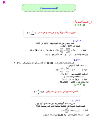 ‫ ﺍﻹﺣــﺼــــــــــــــــــﺎء‬




                                                                         ‫ ‪ _ I‬ﺍﻟﻨﺴﺒﺔ ﺍﻟﻤﺌﻮﻳﺔ :‬
                                                                          ‫ 1( – ﻗﺎﻋﺪﺓ 1 :‬

                     ‫ ‪x‬‬
                ‫ ´ ‪n‬‬     ‫ ﺗﻄﺒﻴﻖ ﺍﻟﻨﺴﺒﺔ ﺍﻟﻤﺌﻮﻳﺔ  % ‪ x‬ﻋﻠﻰ ﺍﻟﻌﺪﺩ ‪ n‬ﻫﻮ ﺣﺴﺎﺏ  :‬
                    ‫ 001‬

                                                                       ‫ * ﻣﺜﺎﻝ 1 :‬
                        ‫ ﺑﻘﺴﻢ ﻳﺤﺘﻮﻱ ﻋﻠﻰ 04 ﺗﻠﻤﻴﺬﺍ ﻳﻮﺟﺪ  %06 ﻣﻦ ﺍﻹﻧﺎﺙ .‬
                                                      ‫ .‬
                                                       ‫ ﻟﻨﺤﺪﺩ ﻋﺪﺩ ﺍﻹﻧﺎﺙ ﻭ ﺍﻟﺬﻛﻮﺭ‬
                                                      ‫ 0042  06‬
                   ‫ ´ 04  ﻭ ﻣﻨﻪ  ﻓﺈﻥ  :  61 = 42 – 04‬     ‫=‬         ‫ 42 =‬        ‫ ﻟﺪﻳﻨﺎ  :‬
                                                     ‫ 001  001‬
                                    ‫ ﺇﺫﻥ ﻋﺪﺩ ﺍﻹﻧﺎﺙ ﻫﻮ  :  42  ﻭ    ﻋﺪﺩ ﺍﻟﺬﻛﻮﺭ ﻫﻮ  :  61‬

                                                                       ‫ * ﻣﺜﺎﻝ 2 :‬
‫ ﺏ ﺛﻤﻨﻪ  ‪  24 DH‬ﺇﺫﺍ ﻛﻨﺎ ﺳﻨﺴﺘﻔﻴﺪ ﻣﻦ ﺗﺨﻔﻴﺾ ﻗﺪﺭﻩ  % 01 ؟‬‫ ﻛﻢ ﺳﻨﺪﻓﻊ ﻟﺸﺮﺍء ﻛﺘﺎ‬
                                                              ‫ ­­  ﻟﻨﺤﺪﺩ ﻗﻴﻤﺔ ﺍﻟﺘﺨﻔﻴﺾ  :‬
                                                      ‫ 042  01‬
                                               ‫ ´ 42‬       ‫=‬       ‫ 4 2 =‬
                                                                       ‫ ,‬           ‫ ﻟﺪﻳﻨﺎ  :‬
                                                     ‫ 001  001‬
                                                      ‫ ﺇﺫﻥ ﻗﻴﻤﺔ ﺍﻟﺘﺨﻔﻴﺾ ﻫﻲ  :  ‪. 2,4 DH‬‬
                                                           ‫ ­­  ﻣﺎ ﺳﻨﺪﻓﻌﻪ ﻟﺸﺮﺍء ﺍﻟﻜﺘﺎﺏ  :‬
                                                         ‫ ﻟﺪﻳﻨﺎ  :  6,12  =  4,2  –  42‬
                                                   ‫ ﺇﺫﻥ ﺳﻨﺪﻓﻊ ﻟﺸﺮﺍء ﺍﻟﻜﺘﺎﺏ  :  ‪. 21,6 DH‬‬
                                                                         ‫ 2( – ﻗﺎﻋﺪﺓ 2 :‬

                            ‫ ‪b‬‬
                        ‫ ﺇﺫﺍ ﻛﺎﻥ ﺍﻟﻌﺪﺩ ‪ b‬ﻳﺸﻜﻞ  % ‪ x‬ﻣﻦ ﺍﻟﻌﺪﺩ ‪ a‬ﻓﺈﻥ 001 ´  = ‪x‬‬
                            ‫ ‪a‬‬


                                                                       ‫ * ﻣﺜﺎﻝ 1 :‬
                                  ‫ 2‬                          ‫ 2‬
                          ‫ ﻣﻨﺰﻝ ﻣﺴﺎﺣﺘﻪ  ‪ . 90 m‬ﺑﻪ ﺣﺠﺮﺓ ﻣﺴﺎﺣﺘﻬﺎ  ‪.  20 m‬‬
                         ‫ ﻟﻨﺤﺪﺩ ﺍﻟﻨﺴﺒﺔ ﺍﻟﻤﺌﻮﻳﺔ ﺍﻟﺘﻲ ﺗﻤﺜﻠﻬﺨﺎ ﻣﺴﺎﺣﺔ ﺍﻟﺤﺠﺮﺓ ﻣﻦ ﻣﺴﺎﺣﺔ ﺍﻟﻤﻨﺰﻝ .‬
                                                               ‫ 02‬
                                                           ‫ ﻟﺪﻳﻨﺎ  :  22 22 = 001 ´  = ‪x‬‬
                                                                               ‫ ,‬
                                                               ‫ 09‬
                                     ‫ ﺇﺫﻥ  :  ﻣﺴﺎﺣﺔ ﺍﻟﺤﺠﺮﺓ ﺗﻤﺜﻞ  % 22,22 ﻣﻦ ﻣﺴﺎﺣﺔ ﺍﻟﻤﻨﺰﻝ .‬
 