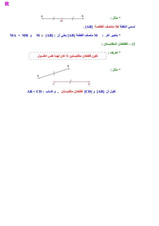‫ * ﻣﺜﺎﻝ :‬

                                                    ‫ ﻧﺴﻤﻲ ﺍﻟﻨﻘﻄﺔ ‪ M‬ﻣﻨﺘﺼﻒ ﺍﻟﻘﻄﻌــﺔ  ]‪. [AB‬‬

‫ ﻭ  ‪MA  =  MB‬‬   ‫ * ﺑﺘﻌﺒﻴﺮ ﺁﺧﺮ  :  ‪ M‬ﻣﻨﺼﻒ ﺍﻟﻘﻄﻌﺔ ]‪ [AB‬ﻳﻌﻨﻲ ﺃﻥ  : ]‪M  Î  [AB‬‬

                                                                   ‫ 3( – ﺍﻟﻘﻄﻌﺘﺎﻥ ﺍﻟﻤﺘﻘﺎﻳﺴﺘﺎﻥ :‬

                                                                        ‫ * ﺗﻌﺮﻳﻒ :‬
                 ‫ﺗﻜﻮﻥ ﻗﻄﻌﺘﺎﻥ ﻣﺘﻘﺎﻳﺴﺘﻴﻦ ﺇﺫﺍ ﻛﺎﻥ ﻟﻬﻤﺎ ﻧﻔﺲ ﺍﻟﻄـــﻮﻝ‬


                                                                          ‫ * ﻣﺜﺎﻝ :‬




         ‫ ﻧﻘﻮﻝ ﺃﻥ  ]‪  [AB‬ﻭ ]‪  [CD‬ﻗﻄﻌﺘﺎﻥ ﻣﺘﻘﺎﻳﺴﺘﺎﻥ  ,  ﻭ ﻧﻜــﺘﺐ  : ‪AB = CD‬‬
 