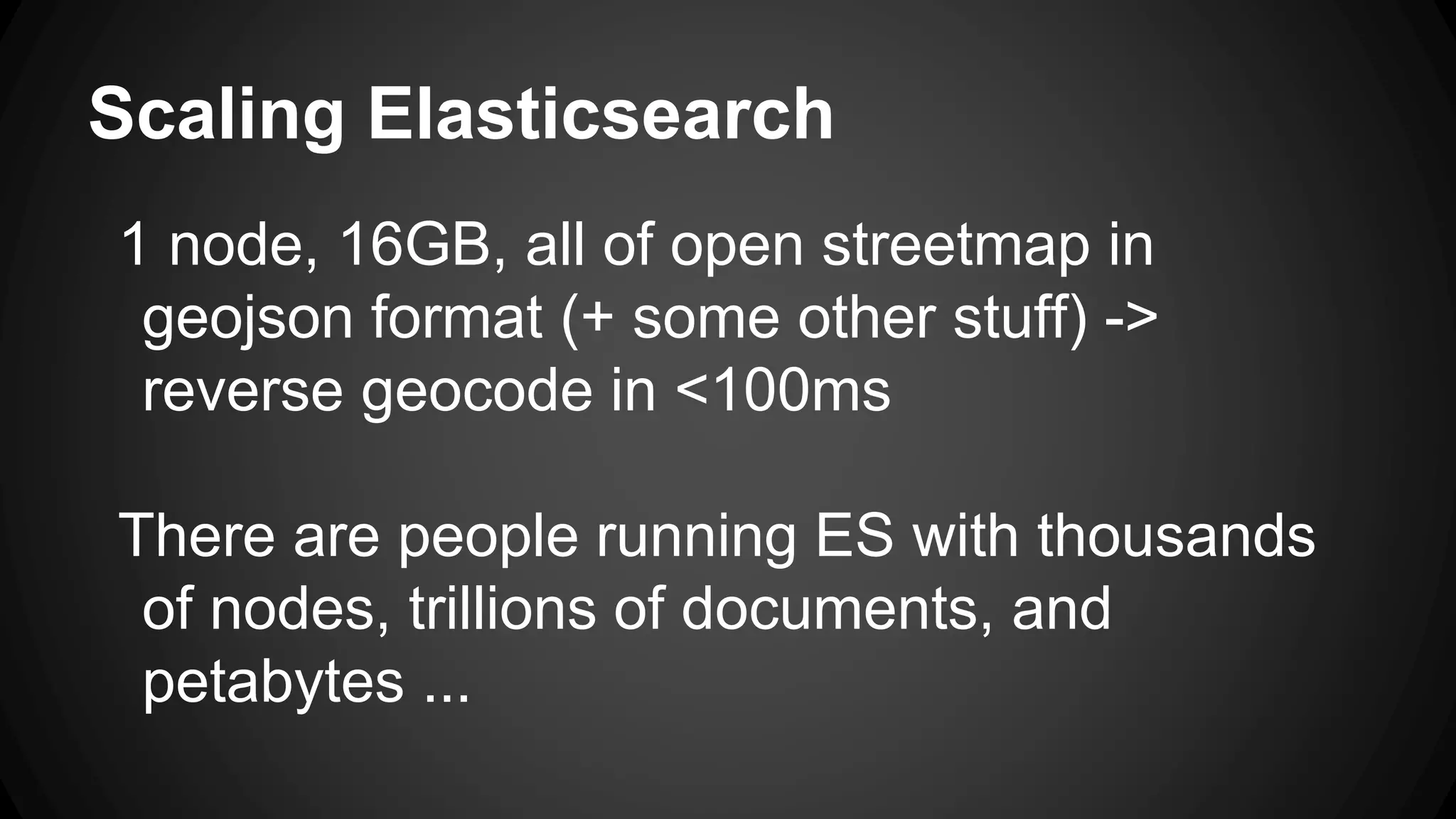 Scaling Elasticsearch
1 node, 16GB, all of open streetmap in
geojson format (+ some other stuff) ->
reverse geocode in <100ms
There are people running ES with thousands
of nodes, trillions of documents, and
petabytes ...
 