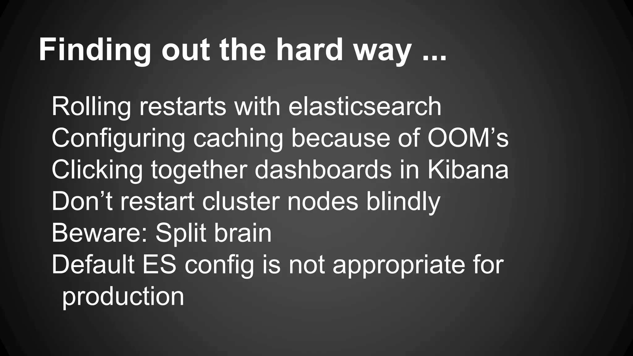 Finding out the hard way ...
Rolling restarts with elasticsearch
Configuring caching because of OOM’s
Clicking together dashboards in Kibana
Don’t restart cluster nodes blindly
Beware: Split brain
Default ES config is not appropriate for
production
 