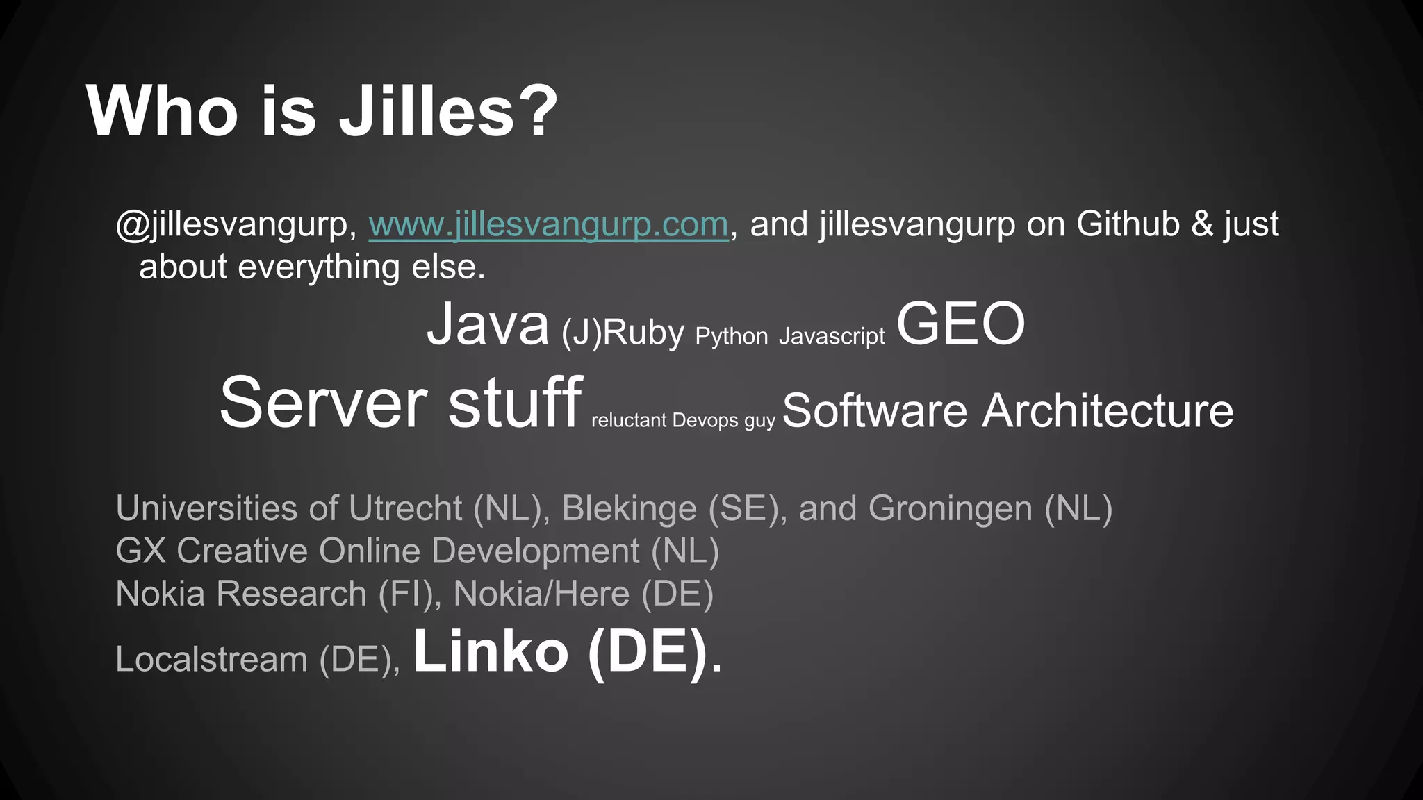 Who is Jilles?
@jillesvangurp, www.jillesvangurp.com, and jillesvangurp on Github & just
about everything else.
Java (J)Ruby Python Javascript GEO
Server stuffreluctant Devops guy Software Architecture
Universities of Utrecht (NL), Blekinge (SE), and Groningen (NL)
GX Creative Online Development (NL)
Nokia Research (FI), Nokia/Here (DE)
Localstream (DE), Linko (DE).
 