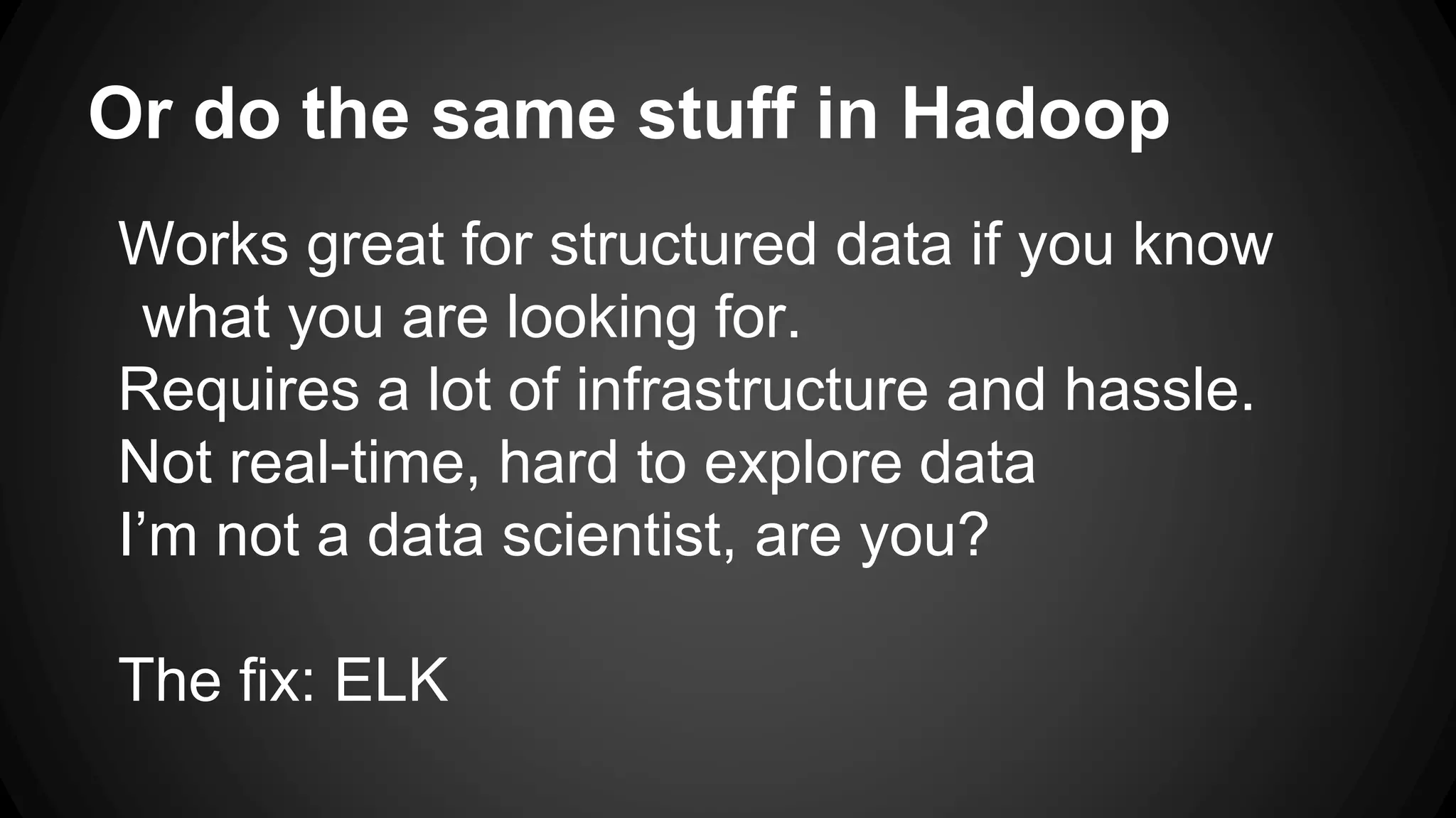 Or do the same stuff in Hadoop
Works great for structured data if you know
what you are looking for.
Requires a lot of infrastructure and hassle.
Not real-time, hard to explore data
I’m not a data scientist, are you?
The fix: ELK
 