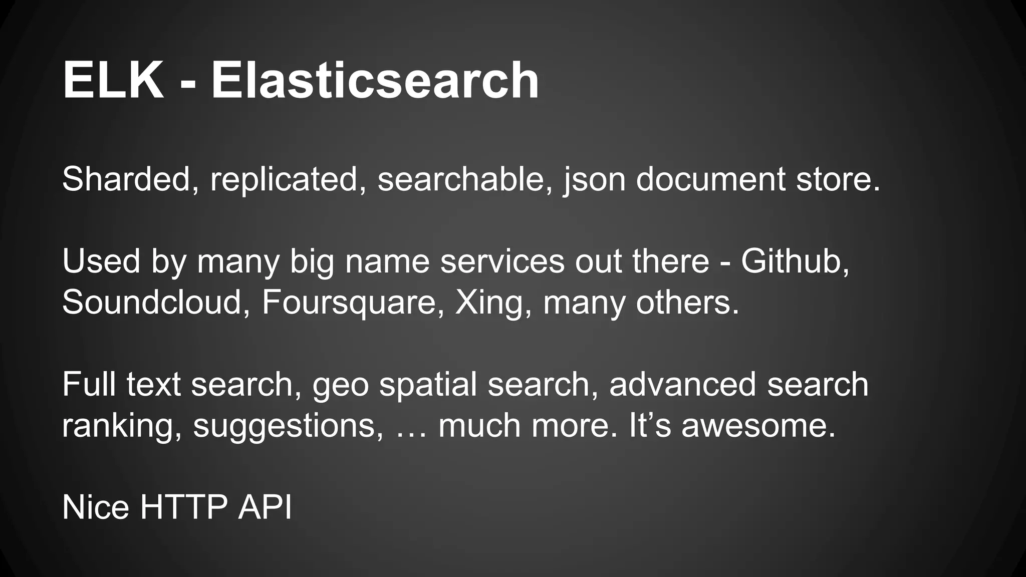 ELK - Elasticsearch
Sharded, replicated, searchable, json document store.
Used by many big name services out there - Github,
Soundcloud, Foursquare, Xing, many others.
Full text search, geo spatial search, advanced search
ranking, suggestions, … much more. It’s awesome.
Nice HTTP API
 