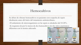 Hemocultivos
Se deben de obtener hemocultivos en pacientes con sospecha de sepsis
idealmente antes del inicio del tratamiento antimicrobiano.
-El aislamiento de microorganismos en las sepsis es alrededor del 10-20%.
-Se requieren de por lo menos de dos hemocultivos de dos sitios anatómicos
diferentes con la técnica adecuada.
 
