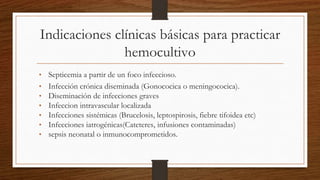 Indicaciones clínicas básicas para practicar
hemocultivo
• Septicemia a partir de un foco infeccioso.
• Infección crónica diseminada (Gonococica o meningococica).
• Diseminación de infecciones graves
• Infeccion intravascular localizada
• Infecciones sistémicas (Brucelosis, leptospirosis, fiebre tifoidea etc)
• Infecciones iatrogénicas(Cateteres, infusiones contaminadas)
• sepsis neonatal o inmunocomprometidos.
 