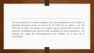 -En una infeccion de torrente sanguineo los microorganismos están viables, la
densidad bacteriana puede ser menor de 10 UFC/ml en adultos y de 100
UFC/ml en niños. Lo anterior nos sugiere que los hemocultivos tienen una
excelente sensibilidad para detectar bajas cantidades de microorganismos. sin
embargo las cargas del microorganismo son variables en el curso de la
enfermedad.
 