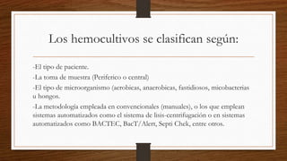 Los hemocultivos se clasifican según:
-El tipo de paciente.
-La toma de muestra (Periferico o central)
-El tipo de microorganismo (aerobicas, anaerobicas, fastidiosos, micobacterias
u hongos.
-La metodología empleada en convencionales (manuales), o los que emplean
sistemas automatizados como el sistema de lisis-centrifugación o en sistemas
automatizados como BACTEC, BacT/Alert, Septi Chek, entre otros.
 