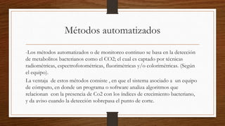 Métodos automatizados
-Los métodos automatizados o de monitoreo continuo se basa en la detección
de metabolitos bacterianos como el CO2; el cual es captado por técnicas
radiométricas, espectrofotométricas, fluorimétricas y/o colorimétricas. (Según
el equipo).
La ventaja de estos métodos consiste , en que el sistema asociado a un equipo
de cómputo, en donde un programa o software analiza algoritmos que
relacionan con la presencia de Co2 con los índices de crecimiento bacteriano,
y da aviso cuando la detección sobrepasa el punto de corte.
 