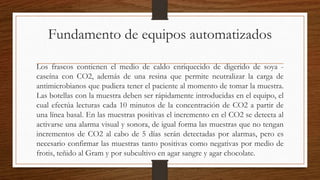 Fundamento de equipos automatizados
Los frascos contienen el medio de caldo enriquecido de digerido de soya -
caseína con CO2, además de una resina que permite neutralizar la carga de
antimicrobianos que pudiera tener el paciente al momento de tomar la muestra.
Las botellas con la muestra deben ser rápidamente introducidas en el equipo, el
cual efectúa lecturas cada 10 minutos de la concentración de CO2 a partir de
una línea basal. En las muestras positivas el incremento en el CO2 se detecta al
activarse una alarma visual y sonora, de igual forma las muestras que no tengan
incrementos de CO2 al cabo de 5 días serán detectadas por alarmas, pero es
necesario confirmar las muestras tanto positivas como negativas por medio de
frotis, teñido al Gram y por subcultivo en agar sangre y agar chocolate.
 