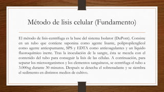 Método de lisis celular (Fundamento)
El método de lisis-centrífuga es la base del sistema Isolator (DuPont). Consiste
en un tubo que contiene saponina como agente lisante, polipropilenglicol
como agente antiespumante, SPS y EDTA como anticoagulantes y un líquido
fluoroquímico inerte. Tras la inoculación de la sangre, ésta se mezcla con el
contenido del tubo para conseguir la lisis de las células. A continuación, para
separar los microorganismos y los elementos sanguíneos, se centrifuga el tubo a
3.000xg durante 30 minutos. Después se desecha el sobrenadante y se siembra
el sedimento en distintos medios de cultivo.
 