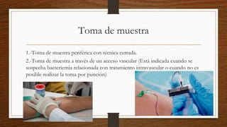 Toma de muestra
1.-Toma de muestra periférica con técnica cerrada.
2.-Toma de muestra a través de un acceso vascular (Está indicada cuando se
sospecha bacteriemia relacionada con tratamiento intravascular o cuando no es
posible realizar la toma por punción)
 