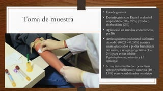 • Uso de guantes
• Desinfección con Etanol o alcohol
isopropílico (70 – 95%) y yodo o
clorhexidina (2%)
• Aplicación en círculos concéntricos,
po 30s
• Anticoagulante: polianetol sulfonato
de sodio (0.025 – 0.05%) inactiva
animoglucosidos y poder bactericida
del suero, y se agregar gelatina (1 –
2%) para evitar inhibir
Peptostreptococcus, neisserias y H.
influenzae
• Si hay tratamiento con penicilinas
agregar penicilinasas y sacarosa (10 –
15%) como estabilizador osmótico
Toma de muestra
 