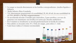 • La sangre se inocula directamente en las botellas correspondientes. (medios líquidos o
bifásicos
• Medio bifasico: Ruiz-Castañeda.
• Vol. directamente proporcional a la sensibilidad, 20, 40, 60 mL da una sensibilidad de:
65-76%, 80-89% y 96-98% respectivamente.
• Se recomienda inocular 2 botellas para anaerobios, 2 para aerobios y en caso de
pacientes con tratamiento una botella con resina que absorba antibióticos
• Si el volumen es insuficiente se inocula preferentemente la botella de aerobios
• Para adultos se inoculan entre 10 y 15mL de sangre, para niños 2 – 6mL
• Cada frasco indica el volumen recomendado
 