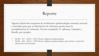 Reporte
Algunas infecciones requieren de notificación epidemiológica semanal, mensual
o inmediata para que un laboratorio de referencia pueda hacer la
serotipificación de Salmonella, Neisseria meningitidis, H. influenzae, Leptospira y
Brucella, por ejemplo.
• NOM – 017 – SSA2 – 2012, Para la vigilancia epidemiológica
• NOM – 026 – SSA2 – 1998, Para la vigilancia epidemiológica, prevención y control de
infecciones nosocomiales
 