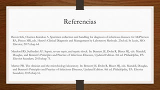 Referencias
Beavis KG, Charnot-Katsikas A. Specimen collection and handling for diagnosis of infectious diseases. In: McPherson
RA, Pincus MR, eds. Henry's Clinical Diagnosis and Management by Laboratory Methods. 23rd ed. St Louis, MO:
Elsevier; 2017:chap 64.
Munford RS, Suffredini AF. Sepsis, severe sepis, and septic shock. In: Bennett JE, Dolin R, Blaser MJ, eds. Mandell,
Douglas, and Bennett's Principles and Practice of Infectious Diseases, Updated Edition. 8th ed. Philadelphia, PA:
Elsevier Saunders; 2015:chap 75.
Murray PR. The clinician and the microbiology laboratory. In: Bennett JE, Dolin R, Blaser MJ, eds. Mandell, Douglas,
and Bennett's Principles and Practice of Infectious Diseases, Updated Edition. 8th ed. Philadelphia, PA: Elsevier
Saunders; 2015:chap 16.
 