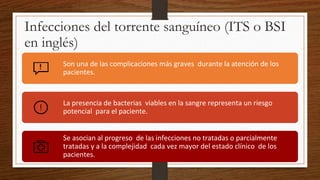 Infecciones del torrente sanguíneo (ITS o BSI
en inglés)
Son una de las complicaciones más graves durante la atención de los
pacientes.
La presencia de bacterias viables en la sangre representa un riesgo
potencial para el paciente.
Se asocian al progreso de las infecciones no tratadas o parcialmente
tratadas y a la complejidad cada vez mayor del estado clínico de los
pacientes.
 