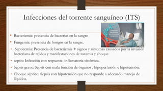 Infecciones del torrente sanguíneo (ITS)
• Bacteriemia: presencia de bacterias en la sangre
• Fungemia: presencia de hongos en la sangre.
• Septicemia: Presencia de bacteriemia + signos y síntomas causados por la invasión
bacteriana de tejidos y manifestaciones de toxemia y choque.
• sepsis: Infección con respuesta inflamatoria sistémica.
• Sepsis grave: Sepsis con mala función de órganos , hipoperfusión e hipotensión.
• Choque séptico: Sepsis con hipotensión que no responde a adecuado manejo de
líquidos.
 