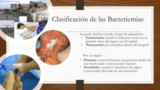 Clasificación de las Bacteriemias
Se puede clasificar acorde al lugar de adquisición :
• Comunitaria: cuando la infección ocurre en un
paciente antes del ingreso en el hospital
• Nosocomial: por maniobras dentro del hospital
• Por su origen :
• Primaria: cuanto la bacteria está presente dentro de
una fuente endo o intravascular (catéter)
• Secundaria: cuando la bacteria es de origen
extravascular (derivado de una neumonía)
 