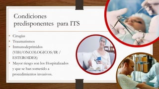 Condiciones
predisponentes para ITS
• Cirugías
• Traumatismos
• Inmunodeprimidos
(VIH/ONCOLOGICOS/IR /
ESTEROIDES)
• Mayor riesgo son los Hospitalizados
y que se han sometido a
procedimientos invasivos.
 