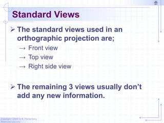 Copyright ©2006 by K. Plantenberg
Restricted use only
Standard Views
 The standard views used in an
orthographic projection are;
→ Front view
→ Top view
→ Right side view
 The remaining 3 views usually don’t
add any new information.
 