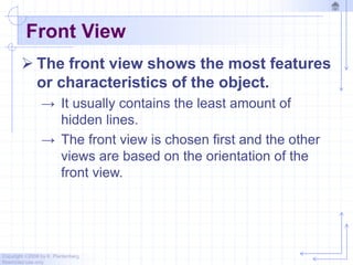 Copyright ©2006 by K. Plantenberg
Restricted use only
Front View
 The front view shows the most features
or characteristics of the object.
→ It usually contains the least amount of
hidden lines.
→ The front view is chosen first and the other
views are based on the orientation of the
front view.
 