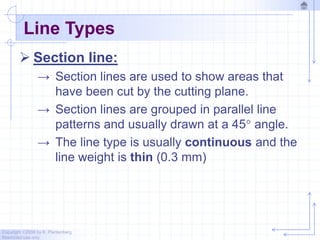 Copyright ©2006 by K. Plantenberg
Restricted use only
Line Types
 Section line:
→ Section lines are used to show areas that
have been cut by the cutting plane.
→ Section lines are grouped in parallel line
patterns and usually drawn at a 45 angle.
→ The line type is usually continuous and the
line weight is thin (0.3 mm)
 
