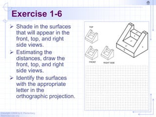 Copyright ©2006 by K. Plantenberg
Restricted use only
Exercise 1-6
 Shade in the surfaces
that will appear in the
front, top, and right
side views.
 Estimating the
distances, draw the
front, top, and right
side views.
 Identify the surfaces
with the appropriate
letter in the
orthographic projection.
 