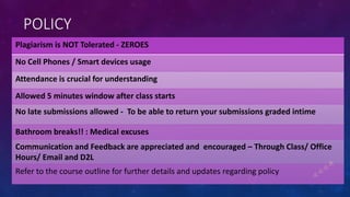 POLICY
Plagiarism is NOT Tolerated - ZEROES
No Cell Phones / Smart devices usage
Attendance is crucial for understanding
Allowed 5 minutes window after class starts
No late submissions allowed - To be able to return your submissions graded intime
Bathroom breaks!! : Medical excuses
Communication and Feedback are appreciated and encouraged – Through Class/ Office
Hours/ Email and D2L
Refer to the course outline for further details and updates regarding policy
 