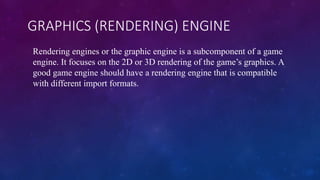 GRAPHICS (RENDERING) ENGINE
Rendering engines or the graphic engine is a subcomponent of a game
engine. It focuses on the 2D or 3D rendering of the game’s graphics. A
good game engine should have a rendering engine that is compatible
with different import formats.
 