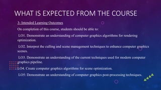 WHAT IS EXPECTED FROM THE COURSE
3- Intended Learning Outcomes
On completion of this course, students should be able to:
LO1. Demonstrate an understanding of computer graphics algorithms for rendering
optimization.
LO2. Interpret the culling and scene management techniques to enhance computer graphics
scenes.
LO3. Demonstrate an understanding of the current techniques used for modern computer
graphics pipeline.
LO4. Create computer graphics algorithms for scene optimization.
LO5: Demonstrate an understanding of computer graphics post-processing techniques.
 