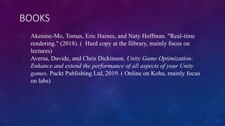 BOOKS
1. Akenine-Mo, Tomas, Eric Haines, and Naty Hoffman. "Real-time
rendering." (2018). ( Hard copy at the llibrary, mainly focus on
lectures)
2. Aversa, Davide, and Chris Dickinson. Unity Game Optimization:
Enhance and extend the performance of all aspects of your Unity
games. Packt Publishing Ltd, 2019. ( Online on Koha, mainly focus
on labs)
 