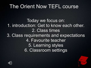 The Orient Now TEFL course Today we focus on: 1. introduction: Get to know each other. 2. Class times 3. Class requirements and expectations 4. Favourite teacher 5. Learning styles 6. Classroom settings 