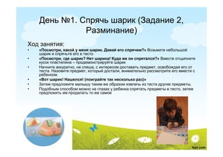 День №1. Спрячь шарик (Задание 2,
              Разминание)
Ход занятия:
•   «Посмотри, какой у меня шарик. Давай его спрячем?» Возьмите небольшой
    шарик и спрячьте его в тесто
•   «Посмотри, где шарик? Нет шарика! Куда же он спрятался?» Вместе отщипните
    кусок пластилина – продемонстрируйте шарик
•   Начните аккуратно, не спеша, с интересом доставать предмет, освобождая его от
    теста. Назовите предмет, который достали, внимательно рассмотрите его вместе с
    ребенком.
•   «Вот шарик! Нашелся! (поиграйте так несколько раз)»
•   Затем предложите малышу таким же образом извлечь из теста другие предметы.
•   Подобным способом можно на глазах у ребенка спрятать предметы в тесто, затем
    предложить им проделать то же самое
 