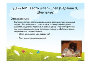 День №1. Тесто шлеп-шлеп (Задание 3,
                 Шлепанье)
Ход занятия:
•   Выложите теплое тесто на разделочную доску или пластмассовый
    поднос. Разомните тесто, пошлепайте по нему своей ладонью
    (шлепать надо всей ладонью, а не пальцами). Попросите ребенка
    повторить ваши действия и осторожно помогите. Действия можно
    сопровождать такими словами:
      – Шлеп, шлеп, шлеп, моя ладошечка!

      – Получилась тонкая лепешечка!
 