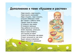 Дополнение к теме «Кушаем и растем»
      Надо кушать, надо кушать,
      Надо кушать малышам!
      Надо слушать, надо слушать,
      Слушать бабушек и мам!
      Вот придет с работы папа,
      Придет папа не спеша.
      И похвалит ему мама,
      И похвалит малыша:
      Наш ребенок ел котлету,
      Хлеб, морковку, апельсин,
      Кашу и одну конфету...
      Это скушал он один!
      Станет он большим, как мама,
      Станет сильным он, как папа.
      Будет умным и веселым,
      Будет крепким и здоровым!
 