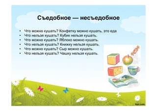 Съедобное — несъедобное

•   Что можно кушать? Конфетку можно кушать, это еда
•   Что нельзя кушать? Кубик нельзя кушать.
•   Что можно кушать? Яблоко можно кушать.
•   Что нельзя кушать? Книжку нельзя кушать.
•   Что можно кушать? Сыр можно кушать.
•   Что нельзя кушать? Чашку нельзя кушать.
 