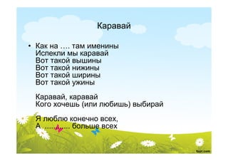 Каравай

• Как на …. там именины
  Испекли мы каравай
  Вот такой вышины
  Вот такой нижины
  Вот такой ширины
  Вот такой ужины
 Каравай, каравай
 Кого хочешь (или любишь) выбирай
 Я люблю конечно всех,
 А ............ больше всех
 